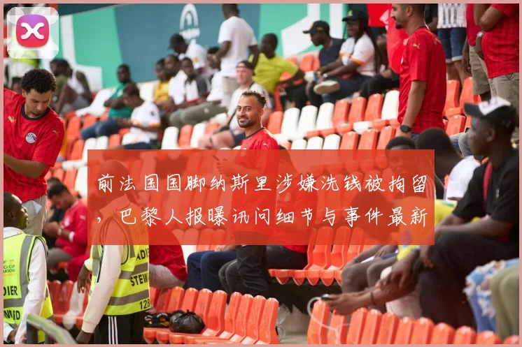 前法国国脚纳斯里涉嫌洗钱被拘留，巴黎人报曝讯问细节与事件最新进展，足球运动员财务风险引关注