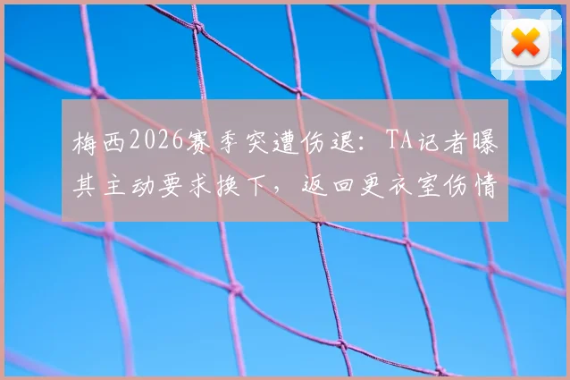 梅西2026赛季突遭伤退：TA记者曝其主动要求换下，返回更衣室伤情引担忧，迈阿密国际面临考验