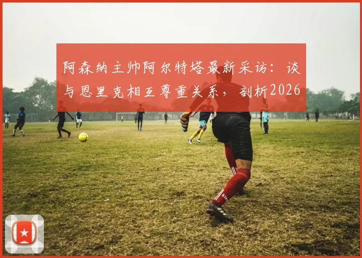 阿森纳主帅阿尔特塔最新采访：谈与恩里克相互尊重关系，剖析2026欧冠决赛团队制胜关键
