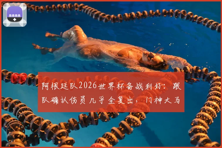 阿根廷队2026世界杯备战利好：跟队确认伤员几乎全复出，门神大马丁锁定首战首发位置