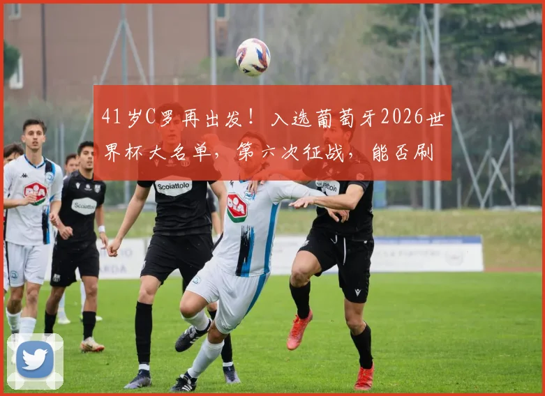 41岁C罗再出发！入选葡萄牙2026世界杯大名单，第六次征战，能否刷新纪录圆满收官？
