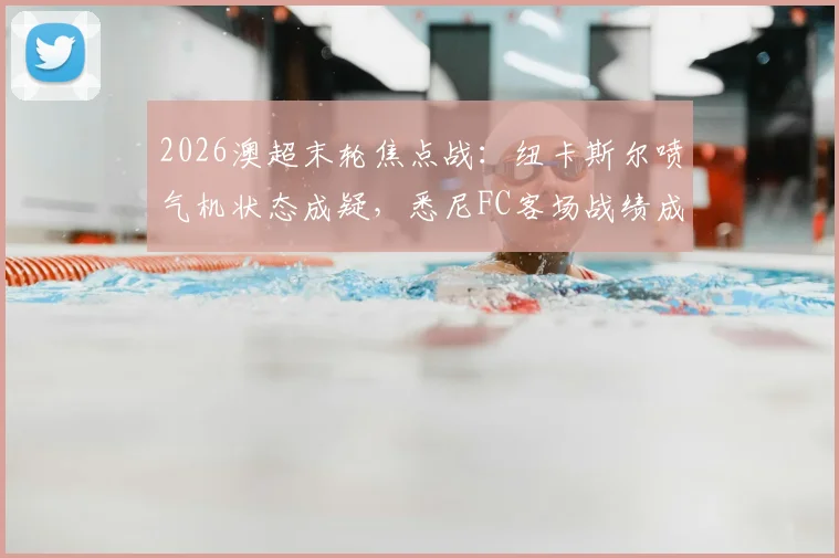 2026澳超末轮焦点战：纽卡斯尔喷气机状态成疑，悉尼FC客场战绩成关键看点