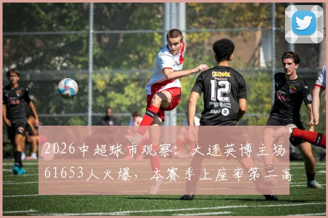 2026中超球市观察：大连英博主场61653人火爆，本赛季上座率第二高背后的足球城魅力