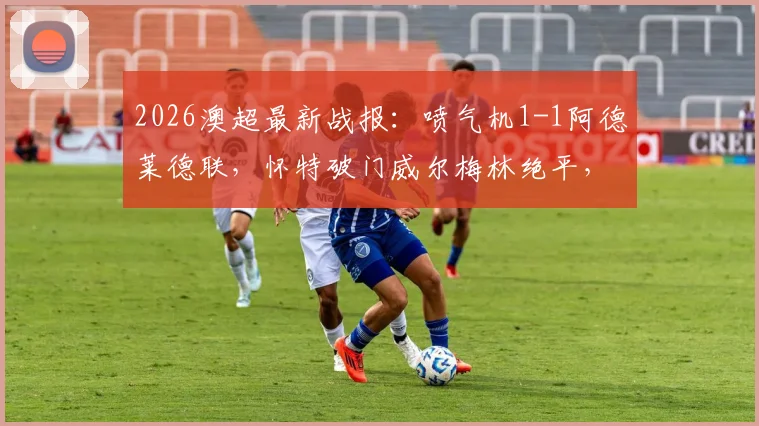 2026澳超最新战报:喷气机1-1阿德莱德联,怀特破门威尔梅林绝平,附两队历史交锋与球员数据解读
