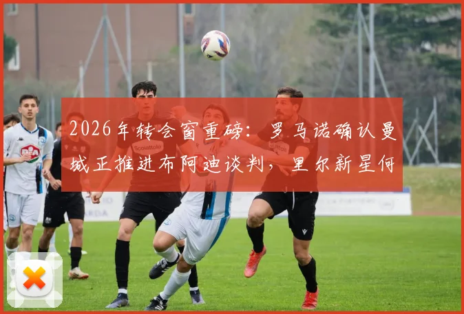 2026年转会窗重磅：罗马诺确认曼城正推进布阿迪谈判，里尔新星何时加盟成焦点