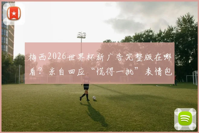 梅西2026世界杯新广告完整版在哪看?亲自回应“慌得一批”表情包:当时真不慌,附广告品牌及幕后采访链接