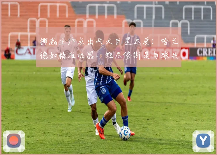 挪威主帅点出两大巨星本质：哈兰德如精准机器，维尼修斯是与球共舞的艺术家