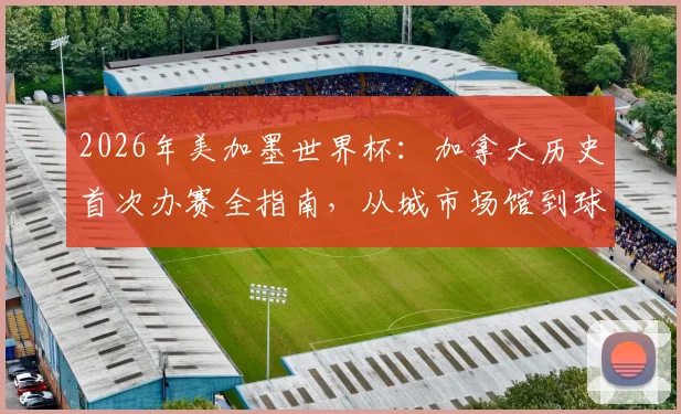2026年美加墨世界杯:加拿大历史首次办赛全指南,从城市场馆到球迷游行文化一手掌握