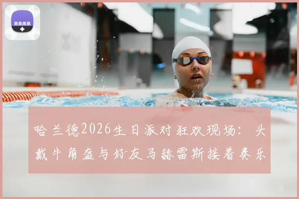哈兰德2026生日派对狂欢现场:头戴牛角盔与好友马赫雷斯接着奏乐接着舞视频观看指南