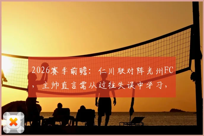 2026赛季前瞻：仁川联对阵光州FC，主帅直言需从过往失误中学习，避免重蹈覆辙