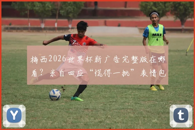 梅西2026世界杯新广告完整版在哪看？亲自回应“慌得一批”表情包：当时真不慌，附广告品牌及幕后采访链接