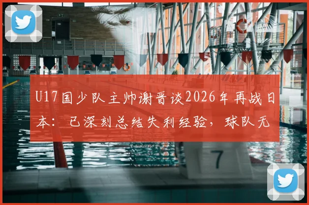 U17国少队主帅谢晋谈2026年再战日本：已深刻总结失利经验，球队无惧任何对手挑战