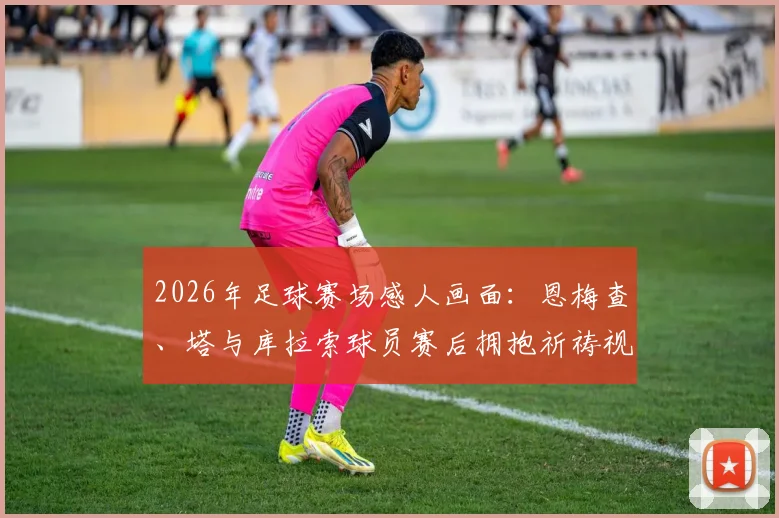 2026年足球赛场感人画面：恩梅查、塔与库拉索球员赛后拥抱祈祷视频记录