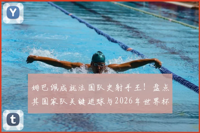 姆巴佩成就法国队史射手王！盘点其国家队关键进球与2026年世界杯的宏伟目标
