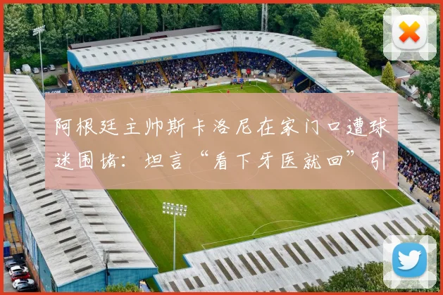阿根廷主帅斯卡洛尼在家门口遭球迷围堵：坦言“看下牙医就回”引热议，现场视频曝光