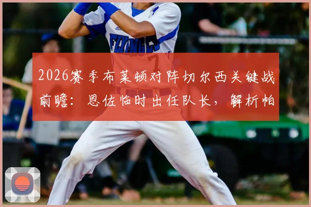 2026赛季布莱顿对阵切尔西关键战前瞻：恩佐临时出任队长，解析帕尔默、佩德罗缺席对战术的影响