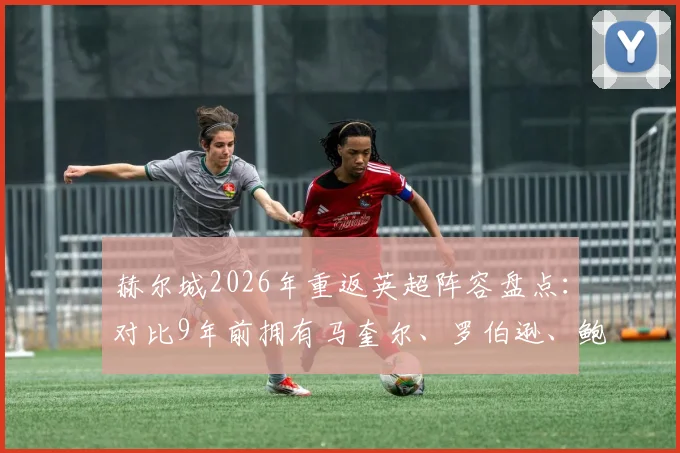 赫尔城2026年重返英超阵容盘点：对比9年前拥有马奎尔、罗伯逊、鲍文的黄金一代，如今谁在扛旗？