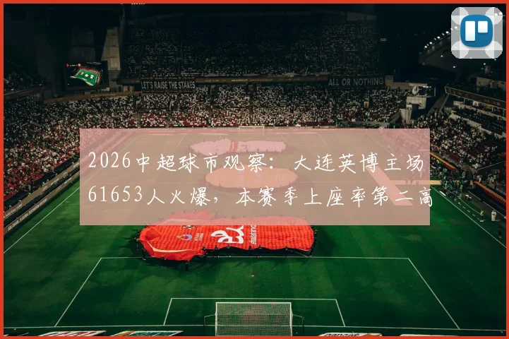 2026中超球市观察：大连英博主场61653人火爆，本赛季上座率第二高背后的足球城魅力