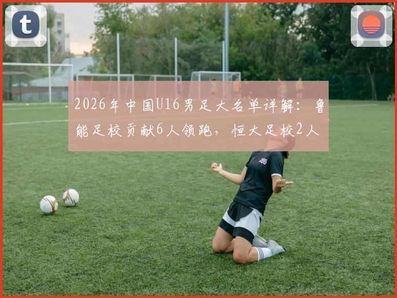 2026年中国U16男足大名单详解：鲁能足校贡献6人领跑，恒大足校2人入选，附球员背景与青训选拔路径