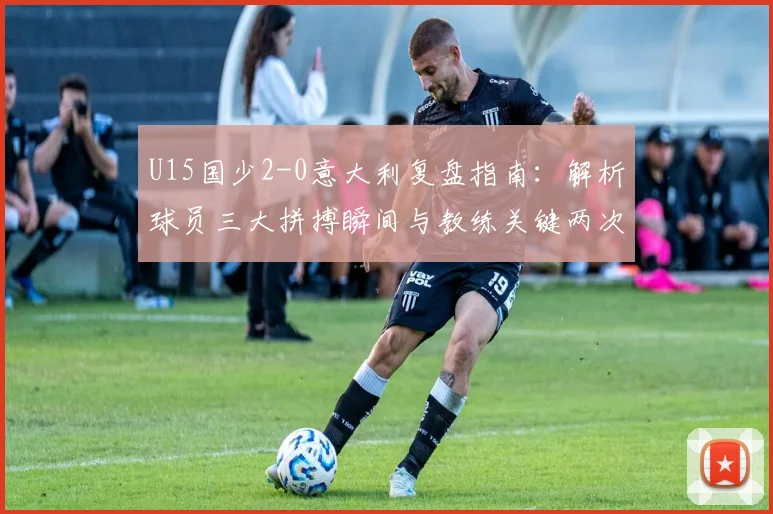 U15国少2-0意大利复盘指南：解析球员三大拼搏瞬间与教练关键两次临场调度，媒体人独家观点汇总
