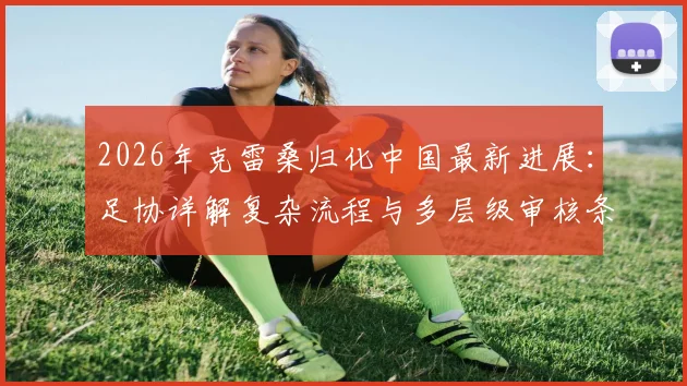 2026年克雷桑归化中国最新进展：足协详解复杂流程与多层级审核条件，能否赶上世界杯成焦点