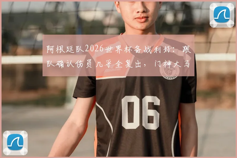 阿根廷队2026世界杯备战利好:跟队确认伤员几乎全复出,门神大马丁锁定首战首发位置