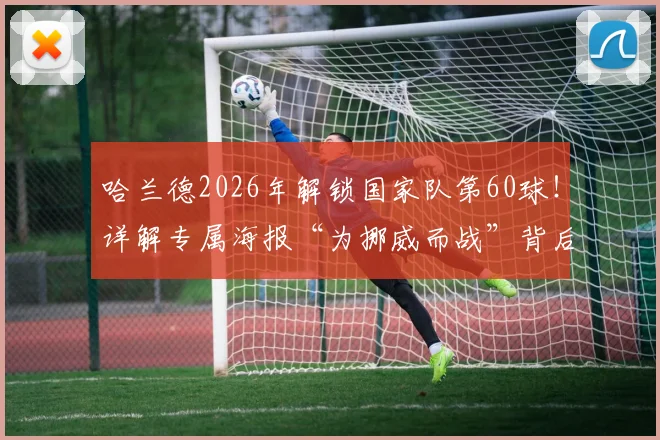 哈兰德2026年解锁国家队第60球！详解专属海报“为挪威而战”背后的数据、设计与球迷热议焦点