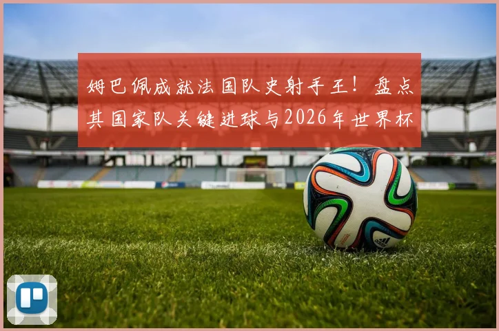 姆巴佩成就法国队史射手王！盘点其国家队关键进球与2026年世界杯的宏伟目标