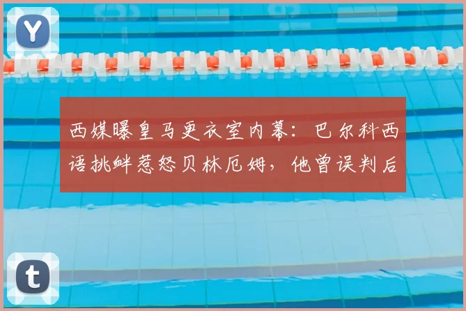 西媒曝皇马更衣室内幕：巴尔科西语挑衅惹怒贝林厄姆，他曾误判后者语言能力