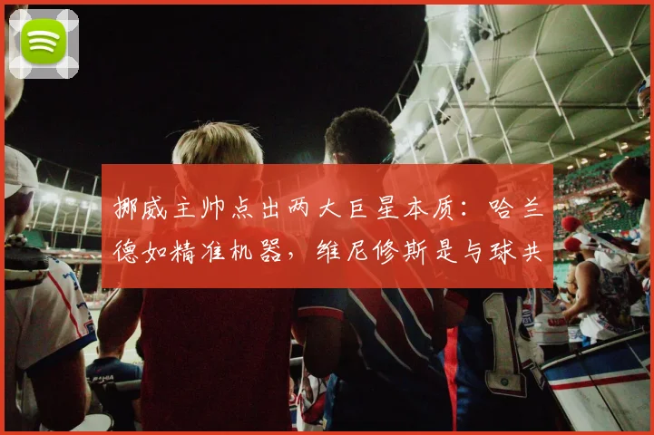 挪威主帅点出两大巨星本质：哈兰德如精准机器，维尼修斯是与球共舞的艺术家