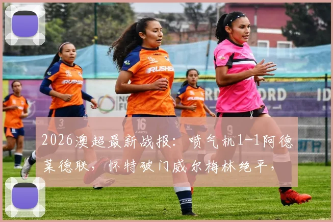 2026澳超最新战报：喷气机1-1阿德莱德联，怀特破门威尔梅林绝平，附两队历史交锋与球员数据解读