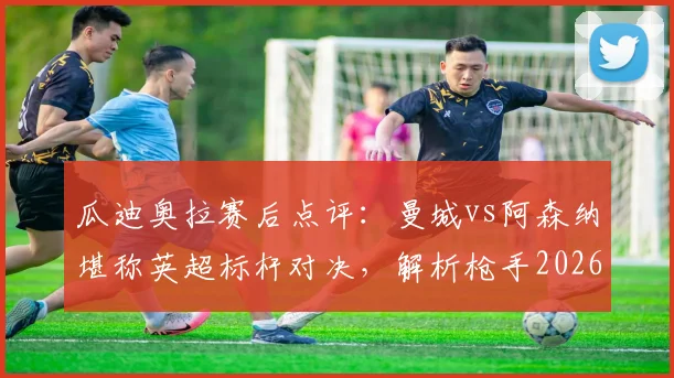 瓜迪奥拉赛后点评：曼城vs阿森纳堪称英超标杆对决，解析枪手2026赛季卫冕之路与潜在挑战