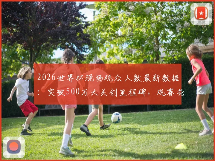 2026世界杯现场观众人数最新数据：突破500万大关创里程碑，观赛花费与上座率深度解析