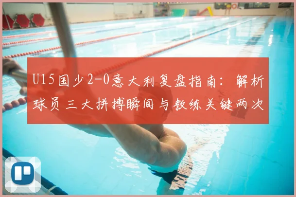 U15国少2-0意大利复盘指南：解析球员三大拼搏瞬间与教练关键两次临场调度，媒体人独家观点汇总
