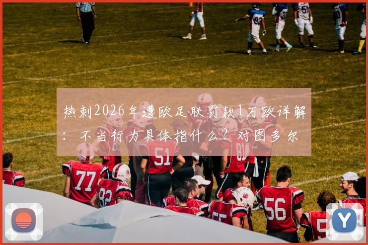 热刺2026年遭欧足联罚款1万欧详解：不当行为具体指什么？对图多尔的警告影响几何？
