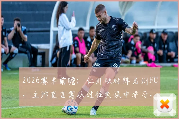 2026赛季前瞻:仁川联对阵光州FC,主帅直言需从过往失误中学习,避免重蹈覆辙
