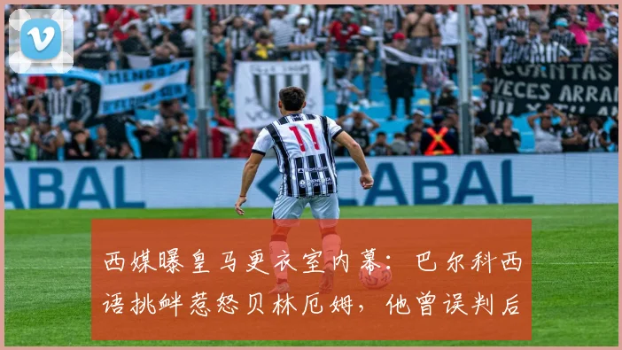 西媒曝皇马更衣室内幕:巴尔科西语挑衅惹怒贝林厄姆,他曾误判后者语言能力