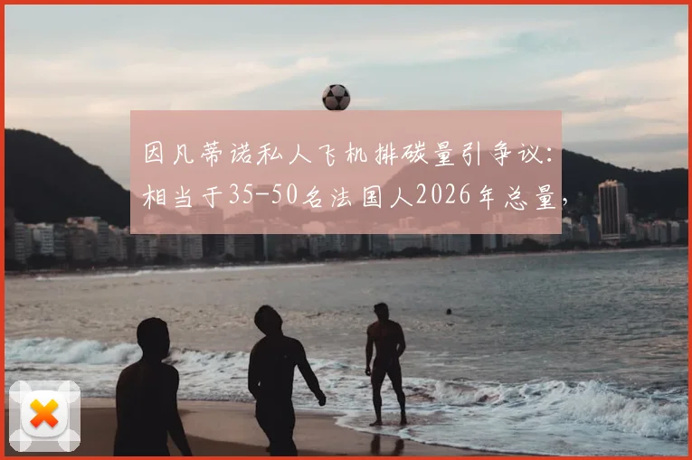因凡蒂诺私人飞机排碳量引争议：相当于35-50名法国人2026年总量，体育界高管环保问题再审视