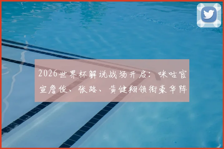 2026世界杯解说战场开启：咪咕官宣詹俊、张路、黄健翔领衔豪华阵容，对比央视谁家解说更值得看？附完整名单解析