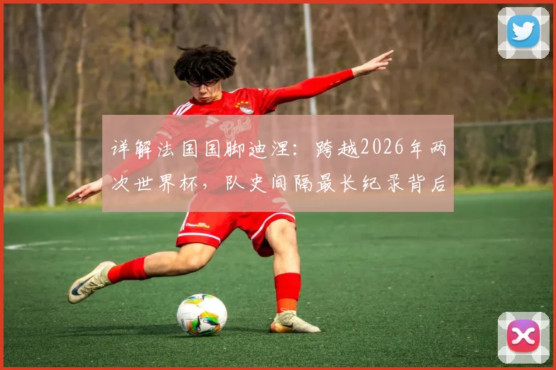 详解法国国脚迪涅:跨越2026年两次世界杯,队史间隔最长纪录背后的故事与数据