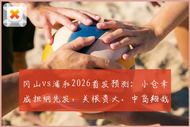 冈山vs浦和2026首发预测:小仓幸成担纲先发,关根贵大、中岛翔哉领衔关键位置,附深度战术解析