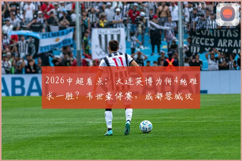 2026中超看点:大连英博为何4轮难求一胜?韦世豪停赛,成都蓉城攻防如何调整?