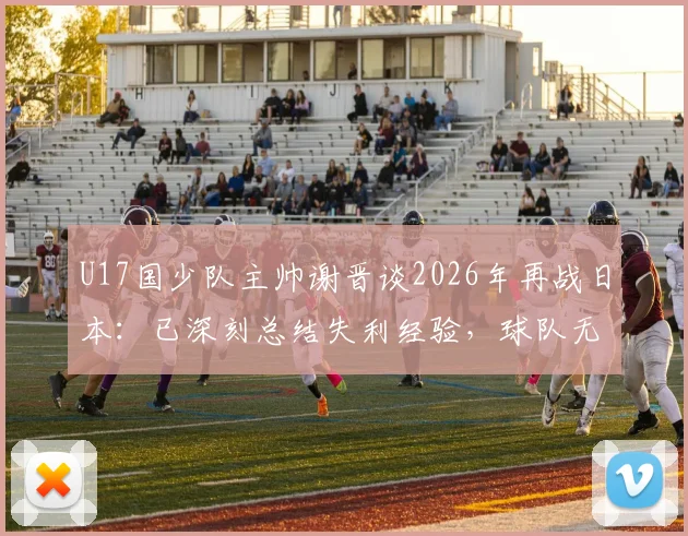 U17国少队主帅谢晋谈2026年再战日本:已深刻总结失利经验,球队无惧任何对手挑战