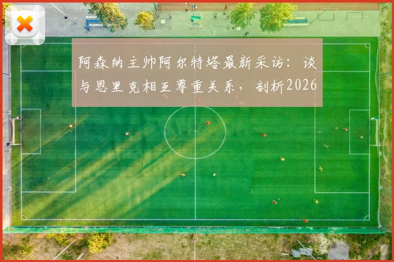 阿森纳主帅阿尔特塔最新采访：谈与恩里克相互尊重关系，剖析2026欧冠决赛团队制胜关键