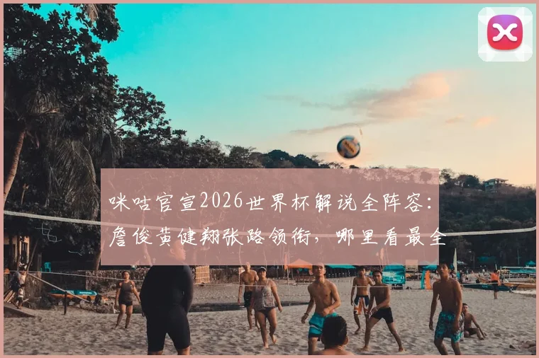 咪咕官宣2026世界杯解说全阵容：詹俊黄健翔张路领衔，哪里看最全解读？