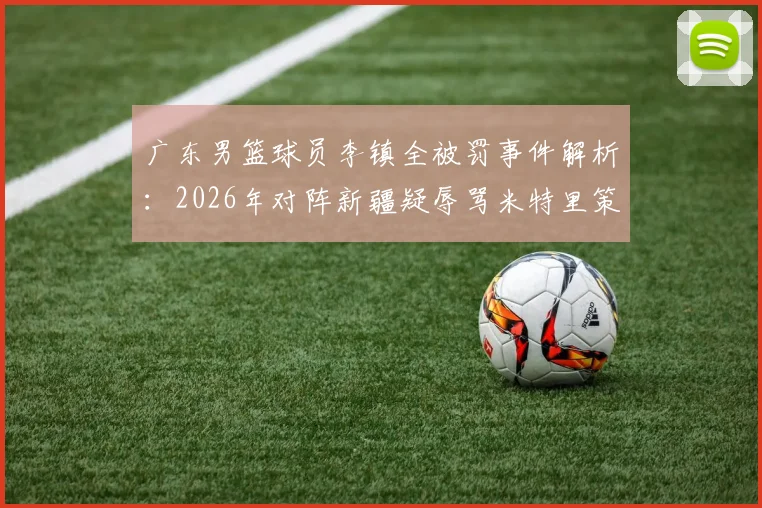 广东男篮球员李镇全被罚事件解析：2026年对阵新疆疑辱骂米特里策冲突全过程，CBA官方处罚依据与禁赛场次详解