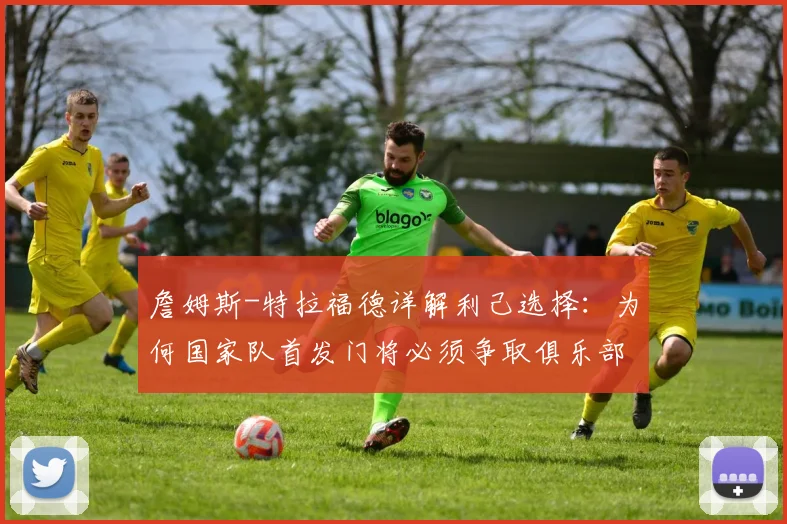 詹姆斯-特拉福德详解利己选择:为何国家队首发门将必须争取俱乐部一门,2026前景深度探讨