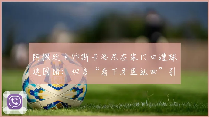 阿根廷主帅斯卡洛尼在家门口遭球迷围堵：坦言“看下牙医就回”引热议，现场视频曝光