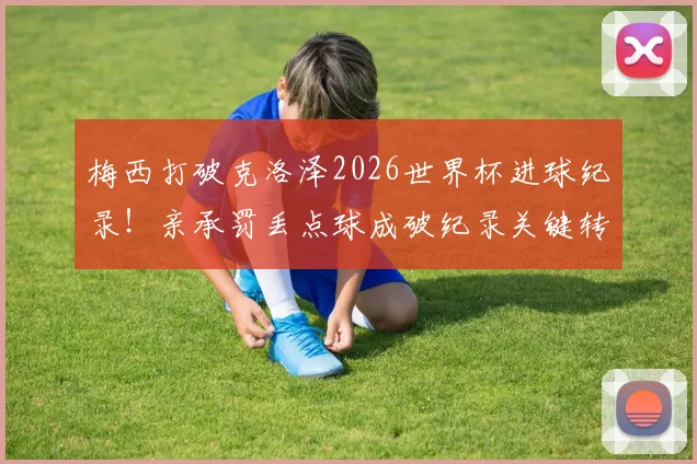 梅西打破克洛泽2026世界杯进球纪录！亲承罚丢点球成破纪录关键转折点