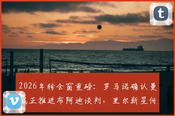 2026年转会窗重磅:罗马诺确认曼城正推进布阿迪谈判,里尔新星何时加盟成焦点